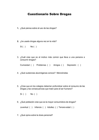 Cuestionario Sobre Drogas
1. ¿Qué piensa sobre el uso de las drogas?
2. ¿ha usado drogas alguna vez en la vida?
Si ( ) No ( )
3. ¿Cuál cree que es el motivo más común que lleva a una persona a
consumir drogas?
Curiosidad ( ) Problemas ( ) Amigos ( ) Depresión ( )
4. ¿Qué sustancias alucinógenas conoce? Menciónelas
5. ¿Cree que en los colegios deberían profundizar sobre el consumo de las
drogas y las consecuencias que traen para el ser humano?
Si ( ) No ( )
6. ¿Qué población cree que es la mayor consumidora de drogas?
Juventud ( ) Infancia ( ) Adultez ( ) Tercera edad ( )
7. ¿Qué opina sobre la dosis personal?