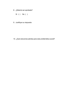 8. ¿Debería ser aprobada?
Si ( ) No ( )
9. Justifique su respuesta
10. ¿Qué soluciones plantea para esta problemática social?
