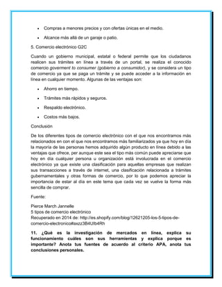  Compras a menores precios y con ofertas únicas en el medio. 
 Alcance más allá de un garaje o patio. 
5. Comercio electrónico G2C 
Cuando un gobierno municipal, estatal o federal permite que los ciudadanos 
realicen sus trámites en línea a través de un portal, se realiza el conocido 
comercio goverment to consumer (gobierno a consumidor), y se considera un tipo 
de comercio ya que se paga un trámite y se puede acceder a la información en 
línea en cualquier momento. Algunas de las ventajas son: 
 Ahorro en tiempo. 
 Trámites más rápidos y seguros. 
 Respaldo electrónico. 
 Costos más bajos. 
Conclusión 
De los diferentes tipos de comercio electrónico con el que nos encontramos más 
relacionados en con el que nos encontramos más familiarizados ya que hoy en día 
la mayoría de las personas hemos adquirido algún producto en línea debido a las 
ventajas que ofrece, per aunque este sea el tipo más común puede apreciarse que 
hoy en día cualquier persona u organización está involucrada en el comercio 
electrónico ya que existe una clasificación para aquellas empresas que realizan 
sus transacciones a través de internet, una clasificación relacionada a trámites 
gubernamentales y otras formas de comercio, por lo que podemos apreciar la 
importancia de estar al día en este tema que cada vez se vuelve la forma más 
sencilla de comprar. 
Fuente: 
Pierce March Jannelle 
5 tipos de comercio electrónico 
Recuperado en 2014 de: http://es.shopify.com/blog/12621205-los-5-tipos-de-comercio- 
electronico#axzz3B4UIb4Rh 
11. ¿Qué es la investigación de mercados en línea, explica su 
funcionamiento cuáles son sus herramientas y explica porque es 
importante? Anota tus fuentes de acuerdo al criterio APA, anota tus 
conclusiones personales. 
 