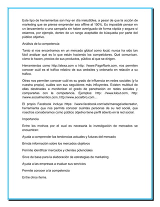 Este tipo de herramientas son hoy en día ineludibles, a pesar de que la acción de 
marketing que se piense emprender sea offline al 100%. Es imposible pensar en 
un lanzamiento o una campaña sin haber averiguado de forma rápida y segura si 
estamos, por ejemplo, dentro de un rango aceptable de búsqueda por parte del 
público objetivo. 
Análisis de la competencia 
Tanto si nos encontramos en un mercado global como local, nunca ha sido tan 
fácil analizar qué es lo que están haciendo los competidores. Qué comunican, 
cómo lo hacen, precios de sus productos, público al que se dirigen. 
Herramientas como http://alexa.com o http: //www.PageRank.com, nos permiten 
conocer cuál es el tráfico relativo de sus websites y ordenarla en relación a su 
tráfico. 
Otras nos permiten conocer cuál es su grado de influencia en redes sociales (y la 
nuestra propia), cuáles son sus seguidores más influyentes. Existen multitud de 
ellas destinadas a monitorizar el grado de penetración en redes sociales y 
compararlas con la competencia. Ejemplos: http: //www.klout.com, http: 
//www.socialmention.com, http://www.socialbro.com… 
El propio Facebook incluye https: //www.facebook.com/ads/manage/adscreator, 
herramienta que nos permite conocer cuántas personas de su red social, que 
nosotros consideramos como público objetivo tiene perfil abierto en la red social. 
Importancia 
Entre los motivos por el cual es necesaria la investigación de mercados se 
encuentran: 
Ayuda a comprender las tendencias actuales y futuras del mercado 
Brinda información sobre los mercados objetivos 
Permite identificar mercados y clientes potenciales 
Sirve de base para la elaboración de estrategias de marketing 
Ayuda a las empresas a evaluar sus servicios 
Permite conocer a la competencia 
Entre otros ítems. 
 