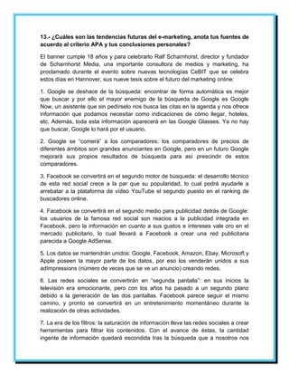 13.- ¿Cuáles son las tendencias futuras del e-marketing, anota tus fuentes de 
acuerdo al criterio APA y tus conclusiones personales? 
El banner cumple 18 años y para celebrarlo Ralf Scharnhorst, director y fundador 
de Scharnhorst Media, una importante consultora de medios y marketing, ha 
proclamado durante el evento sobre nuevas tecnologías CeBIT que se celebra 
estos días en Hannover, sus nueve tesis sobre el futuro del marketing online: 
1. Google se deshace de la búsqueda: encontrar de forma automática es mejor 
que buscar y por ello el mayor enemigo de la búsqueda de Google es Google 
Now, un asistente que sin pedírselo nos busca las citas en la agenda y nos ofrece 
información que podamos necesitar como indicaciones de cómo llegar, hoteles, 
etc. Además, toda esta información aparecerá en las Google Glasses. Ya no hay 
que buscar, Google lo hará por el usuario. 
2. Google se “comerá” a los comparadores: los comparadores de precios de 
diferentes ámbitos son grandes anunciantes en Google, pero en un futuro Google 
mejorará sus propios resultados de búsqueda para así prescindir de estos 
comparadores. 
3. Facebook se convertirá en el segundo motor de búsqueda: el desarrollo técnico 
de esta red social crece a la par que su popularidad, lo cual podrá ayudarle a 
arrebatar a la plataforma de vídeo YouTube el segundo puesto en el ranking de 
buscadores online. 
4. Facebook se convertirá en el segundo medio para publicidad detrás de Google: 
los usuarios de la famosa red social son reacios a la publicidad integrada en 
Facebook, pero la información en cuanto a sus gustos e intereses vale oro en el 
mercado publicitario, lo cual llevará a Facebook a crear una red publicitaria 
parecida a Google AdSense. 
5. Los datos se mantendrán unidos: Google, Facebook, Amazon, Ebay, Microsoft y 
Apple poseen la mayor parte de los datos, por eso los venderán unidos a sus 
adImpressions (número de veces que se ve un anuncio) creando redes. 
6. Las redes sociales se convertirán en “segunda pantalla”: en sus inicios la 
televisión era emocionante, pero con los años ha pasado a un segundo plano 
debido a la generación de las dos pantallas. Facebook parece seguir el mismo 
camino, y pronto se convertirá en un entretenimiento momentáneo durante la 
realización de otras actividades. 
7. La era de los filtros: la saturación de información lleva las redes sociales a crear 
herramientas para filtrar los contenidos. Con el avance de éstas, la cantidad 
ingente de información quedará escondida tras la búsqueda que a nosotros nos 
 