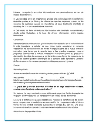 interese, consiguiendo encontrar informaciones más personalizadas en vez de 
masas de contenidos. 
8. La publicidad crece en importancia: gracias a la personalización de contenidos 
obtenida gracias a los filtros y la información que las empresas poseen de los 
usuarios, la publicidad ganará en importancia al estar totalmente orientada al 
usuario y dar con sus necesidades e intereses. 
9. Del ahorro de datos al derroche: los usuarios han cambiado su mentalidad y 
donde antes titubeaban a la hora de ofrecer información, ahora regalan 
demasiada. 
Conclusión: 
De las tendencias mencionadas y de la información recabada en el cuestionario de 
lo más importante a señalar es que como puede apreciarse el comercio 
electrónico, no es una cuestión de moda, ni algo pasajero, es la nueva forma de 
mercadeo, una forma que le permite tanto a las grandes empresas, como a 
pequeños comerciantes o incluso vendedores ocasionales poner su producto a 
disposición de miles de personas y por lo tanto es una forma de comercio de la 
que no es posible quedarse al margen, de lo contrario debe aprender a utilizarse 
de forma correcta de manera que pueda opción para generar ingresos. 
Fuente: 
Marketing directo 
Nueve tendencias futuras del marketing online presentadas en @CeBIT 
Recuperado en 2014 de: 
http://www.marketingdirecto.com/actualidad/checklists/nueve-tendencias-futuras-del- 
marketing-online-presentadas-en-cebit/ 
14. ¿Qué son y cuáles sistemas basados en el pago electrónico existen, 
explica cómo funciona cada uno de ellos? 
Un sistema de pago electrónico es un sistema de pago que facilita la aceptación 
de pagos electrónicos para las transacciones en línea a través de internet. 
Los EPS o sistemas de pagos electrónicos, realizan la transferencia del dinero 
entre compradores y vendedores en una acción de compra-venta electrónica a 
través de una entidad financiera autorizada por ambos. Es, por ello, una pieza 
fundamental en el proceso de compra-venta dentro del comercio electrónico. 
Mecanismos de pago electrónico 
 