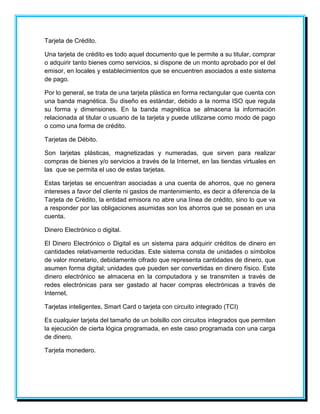 Tarjeta de Crédito. 
Una tarjeta de crédito es todo aquel documento que le permite a su titular, comprar 
o adquirir tanto bienes como servicios, si dispone de un monto aprobado por el del 
emisor, en locales y establecimientos que se encuentren asociados a este sistema 
de pago. 
Por lo general, se trata de una tarjeta plástica en forma rectangular que cuenta con 
una banda magnética. Su diseño es estándar, debido a la norma ISO que regula 
su forma y dimensiones. En la banda magnética se almacena la información 
relacionada al titular o usuario de la tarjeta y puede utilizarse como modo de pago 
o como una forma de crédito. 
Tarjetas de Débito. 
Son tarjetas plásticas, magnetizadas y numeradas, que sirven para realizar 
compras de bienes y/o servicios a través de la Internet, en las tiendas virtuales en 
las que se permita el uso de estas tarjetas. 
Estas tarjetas se encuentran asociadas a una cuenta de ahorros, que no genera 
intereses a favor del cliente ni gastos de mantenimiento, es decir a diferencia de la 
Tarjeta de Crédito, la entidad emisora no abre una línea de crédito, sino lo que va 
a responder por las obligaciones asumidas son los ahorros que se posean en una 
cuenta. 
Dinero Electrónico o digital. 
El Dinero Electrónico o Digital es un sistema para adquirir créditos de dinero en 
cantidades relativamente reducidas. Este sistema consta de unidades o símbolos 
de valor monetario, debidamente cifrado que representa cantidades de dinero, que 
asumen forma digital; unidades que pueden ser convertidas en dinero físico. Este 
dinero electrónico se almacena en la computadora y se transmiten a través de 
redes electrónicas para ser gastado al hacer compras electrónicas a través de 
Internet. 
Tarjetas inteligentes, Smart Card o tarjeta con circuito integrado (TCI) 
Es cualquier tarjeta del tamaño de un bolsillo con circuitos integrados que permiten 
la ejecución de cierta lógica programada, en este caso programada con una carga 
de dinero. 
Tarjeta monedero. 
 