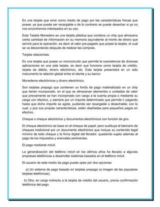 Es una tarjeta que sirve como medio de pago por las características físicas que 
posee; ya que puede ser recargable o de lo contrario se puede desechar si ya no 
nos encontramos interesados en su uso. 
Esta Tarjeta Monedero es una tarjeta plástica que contiene un chip que almacena 
cierta cantidad de información en su memoria equivalente al monto de dinero que 
servirá para la operación, es decir al valor pre-pagado que posee la tarjeta, el cual 
se va descontando después de realizar las compras. 
Tarjeta relacionista. 
Es una tarjeta que posee un microcircuito que permite la coexistencia de diversas 
aplicaciones en una sola tarjeta, es decir que funcione como tarjeta de crédito, 
tarjeta de débito, dinero electrónico, etc. Esta tarjeta presentará en un sólo 
instrumento la relación global entre el cliente y su banco 
Monederos electrónicos y dinero electrónico. 
Son tarjetas prepago que contienen un fondo de pago materializado en un chip 
que tienen incorporado, en el que se almacenan elementos o unidades de valor 
que previamente se han incorporado con cargo a la cuenta propia o mediante su 
carga con efectivo, y siempre por un importe determinado que permite ir pagando 
hasta que dicho importe se agote, pudiendo ser recargable o desechable; con lo 
cual, y pos sus propias características, están diseñadas para pequeños pagos en 
efectivo. 
Cheque o cheque electrónico y documentos electrónicos con función de giro. 
El cheque electrónico se basa en el cheque de papel, pero sustituye el talonario de 
cheques tradicional por un documento electrónico que incluye su contenido legal 
mínimo de todo cheque y la firma digital del librador, quedando sujeto además al 
pago de los impuestos y aranceles pertinentes. 
El pago mediante móvil. 
La generalización del teléfono móvil en los últimos años ha llevado a algunas 
empresas telefónicas a desarrollar sistemas basados en el teléfono móvil. 
El usuario de este medio de pago puede optar por dos opciones: 
a) Un sistema de pago basado en tarjetas prepago (a imagen de las populares 
tarjetas telefónicas). 
b) Otro, en cargo indirecto a la tarjeta de crédito del usuario, previa confirmación 
telefónica del pago. 
 
