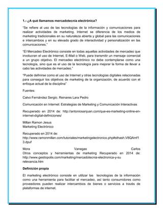 1.- ¿A qué llamamos mercadotecnia electrónica? 
“Se refiere al uso de las tecnologías de la información y comunicaciones para 
realizar actividades de marketing. Internet se diferencia de los medios de 
marketing tradicionales en su naturaleza abierta y global para las comunicaciones 
e intercambios y en su elevado grado de interactividad y personalización en las 
comunicaciones.” 
“El Mercadeo Electrónico consiste en todas aquellas actividades de mercadeo que 
involucran el uso de Internet, E-Mail o Web, para transmitir un mensaje comercial 
a un grupo objetivo. El mercadeo electrónico no debe contemplarse como una 
tecnología, sino que es el uso de la tecnología para mejorar la forma de llevar a 
cabo las actividades de mercadeo.” 
“Puede definirse como el uso de Internet y otras tecnologías digitales relacionadas 
para conseguir los objetivos de marketing de la organización, de acuerdo con el 
enfoque actual de la disciplina” 
Fuentes: 
Calvo Fernández Sergio. Reinares Lara Pedro 
Comunicación en Internet: Estrategias de Marketing y Comunicación Interactivas 
Recuperado en 2014 de: http://antoniosanjuan.com/que-es-marketing-online-en-internet- 
digital-definiciones/ 
Millan Ramon Jesus 
Marketing Electrónico 
Recuperado en 2014 de: 
http://www.ramonmillan.com/tutoriales/marketingelectronico.php#sthash.V8QAmf1 
3.dpuf 
Mora Vanegas Carlos 
Otros conceptos y herramientas de marketing Recuperado en 2014 de: 
http://www.gestiopolis.com/marketing/mercadotecnia-electronica-y-su 
relevancia.htm 
Definición propia 
El marketing electrónico consiste en utilizar las tecnologías de la información 
como una herramienta para facilitar el mercadeo, así tanto consumidores como 
proveedores pueden realizar intercambios de bienes o servicios a través de 
plataformas de internet. 
 