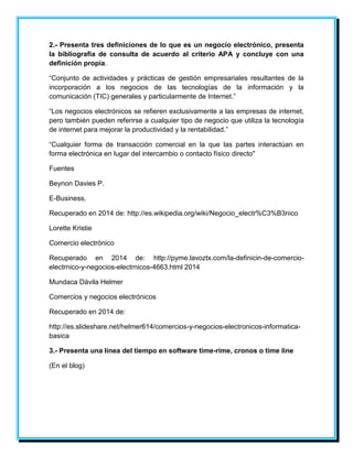 2.- Presenta tres definiciones de lo que es un negocio electrónico, presenta 
la bibliografía de consulta de acuerdo al criterio APA y concluye con una 
definición propia. 
“Conjunto de actividades y prácticas de gestión empresariales resultantes de la 
incorporación a los negocios de las tecnologías de la información y la 
comunicación (TIC) generales y particularmente de Internet.” 
“Los negocios electrónicos se refieren exclusivamente a las empresas de internet, 
pero también pueden referirse a cualquier tipo de negocio que utiliza la tecnología 
de internet para mejorar la productividad y la rentabilidad.” 
“Cualquier forma de transacción comercial en la que las partes interactúan en 
forma electrónica en lugar del intercambio o contacto físico directo" 
Fuentes 
Beynon Davies P. 
E-Business. 
Recuperado en 2014 de: http://es.wikipedia.org/wiki/Negocio_electr%C3%B3nico 
Lorette Kristie 
Comercio electrónico 
Recuperado en 2014 de: http://pyme.lavoztx.com/la-definicin-de-comercio-electrnico- 
y-negocios-electrnicos-4663.html 2014 
Mundaca Dávila Helmer 
Comercios y negocios electrónicos 
Recuperado en 2014 de: 
http://es.slideshare.net/helmer614/comercios-y-negocios-electronicos-informatica-basica 
3.- Presenta una línea del tiempo en software time-rime, cronos o time line 
(En el blog) 
 