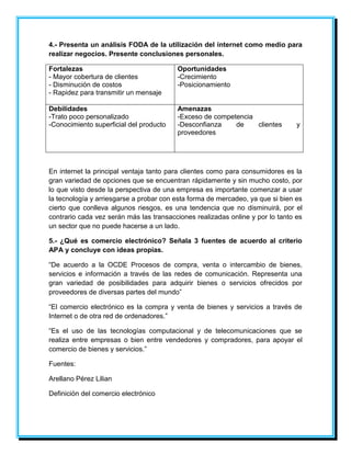 4.- Presenta un análisis FODA de la utilización del internet como medio para 
realizar negocios. Presente conclusiones personales. 
Fortalezas 
- Mayor cobertura de clientes 
- Disminución de costos 
- Rapidez para transmitir un mensaje 
Oportunidades 
-Crecimiento 
-Posicionamiento 
Debilidades 
-Trato poco personalizado 
-Conocimiento superficial del producto 
Amenazas 
-Exceso de competencia 
-Desconfianza de clientes y 
proveedores 
En internet la principal ventaja tanto para clientes como para consumidores es la 
gran variedad de opciones que se encuentran rápidamente y sin mucho costo, por 
lo que visto desde la perspectiva de una empresa es importante comenzar a usar 
la tecnología y arriesgarse a probar con esta forma de mercadeo, ya que si bien es 
cierto que conlleva algunos riesgos, es una tendencia que no disminuirá, por el 
contrario cada vez serán más las transacciones realizadas online y por lo tanto es 
un sector que no puede hacerse a un lado. 
5.- ¿Qué es comercio electrónico? Señala 3 fuentes de acuerdo al criterio 
APA y concluye con ideas propias. 
“De acuerdo a la OCDE Procesos de compra, venta o intercambio de bienes, 
servicios e información a través de las redes de comunicación. Representa una 
gran variedad de posibilidades para adquirir bienes o servicios ofrecidos por 
proveedores de diversas partes del mundo” 
“El comercio electrónico es la compra y venta de bienes y servicios a través de 
Internet o de otra red de ordenadores.” 
“Es el uso de las tecnologías computacional y de telecomunicaciones que se 
realiza entre empresas o bien entre vendedores y compradores, para apoyar el 
comercio de bienes y servicios.” 
Fuentes: 
Arellano Pérez Lilian 
Definición del comercio electrónico 
 