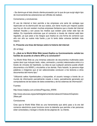 - Se disminuye el trato directo cliente-proveedor por lo que de que surgir algún tipo 
de inconveniente las aclaraciones son difíciles de realizar. 
Comentarios y conclusiones 
El uso de internet si bien permite a las empresas una serie de ventajas que 
repercuten en la disminución de sus costos, aún tiene mucho por mejorar puesto 
que hoy en día aún existen muchas empresas fantasma que a través del internet 
realizan fraudes y son pocos los medios que existen para evitar este tipo de 
delitos. Es importante entonces que el comercio a través de internet esté bien 
regulado, ya que pese a los riesgos que implica es una forma de comercio que 
año con año se vuelve más fuerte y por lo tanto debe volverse también más 
segura. 
8.- Presenta una línea del tiempo sobre la historia del internet 
(En el blog) 
9.- ¿Qué es la World Wide Web (www) Explica su funcionamiento- señala tus 
fuentes de acuerdo al criterio APA y tu conclusión? 
“La World Wide Web es una inmensa colección de documentos multimedia (esto 
quiere decir que incluyen texto, video, animación y sonido) relacionados entre sí a 
través de vínculos de hipertexto. La idea es que cualquier persona puede añadir 
documentos a la WWW y vincularlos a los demás. Para hacerlo, la persona elige 
palabras o imágenes que al ser seleccionadas conducen a los lectores a otros 
documentos del mismo tipo.” 
“Utilizando saltos hipertextuales y búsquedas, el usuario navega a través de un 
mundo de información parcialmente creado a mano, parcialmente generado por 
computadoras de las bases de datos existentes y de los sistemas de información". 
Fuentes: 
http://www.inetplus.com.ar/sitios/Preguntas_WWW. 
http://www.educoas.org/portal/bdigital/contenido/valzacchi/ValzacchiCapitulo- 
2New.pdf 
Conclusiones 
Creo que la World Wide Web es una herramienta que abrió paso a la era del 
comercio electrónico pues funciona como la telaraña que permite a las personas 
estar conectadas y navegar a través de las páginas de su interés. 
 