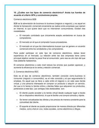 10. ¿Cuáles son los tipos de comercio electrónico? Anota tus fuentes de 
acuerdo al criterio APA y conclusiones propias. 
Comercio electrónico B2B 
B2B es la abreviación de business to business (negocio a negocio), y es aquel en 
donde la transacción comercial únicamente se realiza entre empresas que operan 
en Internet, lo que quiere decir que no intervienen consumidores. Existen tres 
modalidades: 
 El mercado controlado que únicamente acepta vendedores en busca de 
compradores. 
 El mercado en el que el comprador busca proveedores. 
 El mercado en el que los intermediarios buscan que se genere un acuerdo 
comercial entre los vendedores y los compradores. 
Para poder participar en este tipo de comercio electrónico, debes tener 
experiencia en el mercado. La relación entre las dos empresas tiene como 
principal objetivo vender la pieza final al consumidor, pero ese es otro tipo del que 
más adelante hablaremos. 
El comercio electrónico a este nivel reduce los errores que puedan aparecer, y 
aumenta la eficiencia en la venta y relación comercial. 
2. Comercio electrónico B2C 
Este es el tipo de comercio electrónico, también conocido como business to 
consumer (negocio a consumidor), es el más conocido y el que seguramente tú 
empleas. Es aquel que se lleva a cabo entre el negocio o, en este caso tienda 
virtual, y una persona interesada en comprar un producto o adquirir un servicio. 
Así que si tú tienes tu tienda online y clientes fieles que adquieren tus productos, 
perteneces a este tipo. Las ventajas más destacables son: 
 El cliente puede acceder a la tienda virtual desde cualquier lugar a través 
de un dispositivo electrónico, lo que le facilita una compra cómoda y rápida. 
 Se tienen actualizadas las ofertas y los precios de manera constante para la 
comodidad del cliente. 
 El soporte al cliente se puede proporcionar de manera directa por diferentes 
medios, como chat en vivo, redes sociales, correo electrónico o Skype. 
 