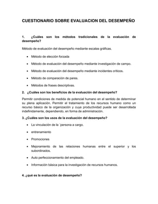 CUESTIONARIO SOBRE EVALUACION DEL DESEMPEÑO
1. ¿Cuáles son los métodos tradicionales de la evaluación de
desempeño?
Método de evaluación del desempeño mediante escalas gráficas.
• Método de elección forzada
• Método de evaluación del desempeño mediante investigación de campo.
• Método de evaluación del desempeño mediante incidentes críticos.
• Método de comparación de pares.
• Métodos de frases descriptivas.
2. ¿Cuáles son los beneficios de la evaluación del desempeño?
Permitir condiciones de medida de potencial humano en el sentido de determinar
su plena aplicación. Permitir el tratamiento de los recursos humano como un
recurso básico de la organización y cuya productividad puede ser desarrollada
indefinidamente, dependiendo, en forma de administración.
3. ¿Cuáles son los usos de la evaluación del desempeño?
• La vinculación de la ´persona a cargo.
• entrenamiento
• Promociones
• Mejoramiento de las relaciones humanas entre el superior y los
subordinados.
• Auto perfeccionamiento del empleado.
• Información básica para la investigación de recursos humanos.
4. ¿qué es la evaluación de desempeño?
 