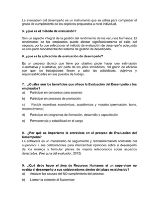 La evaluación del desempeño es un instrumento que se utiliza para comprobar el
grado de cumplimiento de los objetivos propuestos a nivel individual.
5. ¿qué es el método de evaluación?
Son un aspecto integral de la gestión del rendimiento de los recursos humanos. El
rendimiento de los empleados puede afectar significativamente el éxito del
negocio, por lo que seleccionar el método de evaluación de desempeño adecuado
es una parte fundamental del sistema de gestión de desempeño.
6. ¿qué es la aplicación de evaluación de desempeño?
Es un proceso técnico que tiene por objetivo poder hacer una estimación
cuantitativa y cualitativa, por parte de los jefes inmediatos, del grado de eficacia
con que los trabajadores llevan a cabo las actividades, objetivos y
responsabilidades en sus puestos de trabajo.
7. ¿Cuáles son los beneficios que ofrece la Evaluación del Desempeño a los
empleados?
a) Participar en concursos para ascenso
b) Participar en procesos de promoción
c) Recibir incentivos económicos, académicos y morales (premiación, bono,
reconocimiento)
d) Participar en programas de formación, desarrollo y capacitación
e) Permanencia y estabilidad en el cargo
8. ¿Por qué es importante la entrevista en el proceso de Evaluación del
Desempeño?
La entrevista es un mecanismo de seguimiento y retroalimentación constante del
supervisor a sus colaboradores para intercambiar opiniones sobre el desempeño
de los mismos y formular planes de mejora relacionados sobre aspectos
detectados. (Ver guía del evaluador, 2012)
9. ¿Qué debe hacer el área de Recursos Humanos si un supervisor no
evalúa el desempeño a sus colaboradores dentro del plazo establecido?
a) Analizar las causas del NO cumplimiento del proceso.
b) Llamar la atención al Supervisor
 