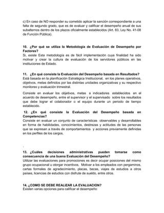 c) En caso de NO responder su cometido aplicar la sanción correspondiente a una
falta de segundo grado, que es de evaluar y calificar el desempeño anual de sus
subalternos dentro de los plazos oficialmente establecidos (Art. 83, Ley No. 41-08
de Función Pública).
10. ¿Por qué se utiliza la Metodología de Evaluación de Desempeño por
Factores?
Si, existe Esta metodología es de fácil implementación cuya finalidad ha sido
motivar y crear la cultura de evaluación de los servidores públicos en las
instituciones de Estado.
11. ¿En qué consiste la Evaluación del Desempeño basada en Resultados?
Está basada en la planificación Estratégica Institucional, en los planes operativos,
objetivos, metas definidos por las distintas unidades organizativas y su respectivo
monitoreo y evaluación trimestral.
Consiste en evaluar los objetivos, metas e indicadores establecidos en el
acuerdo de desempeño, entre el supervisor y el supervisado sobre los resultados
que debe lograr el colaborador o el equipo durante un periodo de tiempo
establecido.
12. ¿En qué consiste la Evaluación del Desempeño basada en
Competencias?
Consiste en evaluar un conjunto de características observables y desarrollables
en forma de habilidades, conocimientos, destrezas y actitudes de las personas
que se expresan a través de comportamientos y acciones previamente definidas
en los perfiles de los cargos.
.
13. ¿Cuáles decisiones administrativas pueden tomarse como
consecuencia de una buena Evaluación del Desempeño?
Utilizar las evaluaciones para promociones es decir ocupar posiciones del mismo
grupo ocupacional u otorgar incentivos. Motivar a los empleados con pergaminos,
cartas formales de agradecimiento, placas, becas, viajes de estudios a otros
países, licencias de estudios con disfrute de sueldo, entre otros.
14. ¿COMO SE DEBE REALIZAR LA EVALUACION?
Existen varias opciones para calificar el desempeño:
 