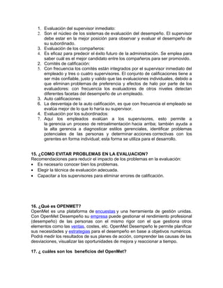 1. Evaluación del supervisor inmediato:
2. Son el núcleo de los sistemas de evaluación del desempeño. El supervisor
debe estar en la mejor posición para observar y evaluar el desempeño de
su subordinado.
3. Evaluación de los compañeros:
4. Es eficaz para predecir el éxito futuro de la administración. Se emplea para
saber cuál es el mejor candidato entre los compañeros para ser promovido.
2. Comités de calificación:
5. Con frecuencia los comités están integrados por el supervisor inmediato del
empleado y tres o cuatro supervisores. El conjunto de calificaciones tiene a
ser más confiable, justo y valido que las evaluaciones individuales, debido a
que eliminan problemas de preferencia y efectos de halo por parte de los
evaluadores: con frecuencia los evaluadores de otros niveles detectan
diferentes facetas del desempeño de un empleado.
3. Auto calificaciones:
6. La desventaja de la auto calificación, es que con frecuencia el empleado se
evalúa mejor de lo que lo haría su supervisor.
4. Evaluación por los subordinados:
7. Aquí los empleados evalúan a los supervisores, esto permite a
la gerencia un proceso de retroalimentación hacia arriba; también ayuda a
la alta gerencia a diagnosticar estilos gerenciales, identificar problemas
potenciales de las personas y determinar acciones correctivas con los
gerentes en forma individual; esta forma se utiliza para el desarrollo.
15. ¿COMO EVITAR PROBLEMAS EN LA EVALUACION?
Recomendaciones para reducir el impacto de los problemas en la evaluación:
• Es necesario conocer bien los problemas.
• Elegir la técnica de evaluación adecuada.
• Capacitar a los supervisores para eliminar errores de calificación.
16. ¿Qué es OPENMET?
OpenMet es una plataforma de encuestas y una herramienta de gestión unidas.
Con OpenMet Desempeño su empresa puede gestionar el rendimiento profesional
(desempeño) de las personas con el mismo rigor con el que gestiona otros
elementos como las ventas, costes, etc. OpenMet Desempeño le permite planificar
sus necesidades y estrategias para el desempeño en base a objetivos numéricos.
Podrá medir los resultados de sus planes de acción, comprender las causas de las
desviaciones, visualizar las oportunidades de mejora y reaccionar a tiempo.
17. ¿ cuáles son los beneficios del OpenMet?
 