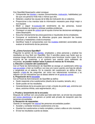 Con OpenMet Desempeño usted consigue:
• Comprender las fuentes y causas (conocimientos, motivación, habilidades) por
las que una persona rinde más o menos que otra.
• Detectar y explicar las causas de la falta de motivación de un colectivo.
• Proporcionar a los mandos toda la información necesaria para dirigir mejor a
sus equipos.
• Medir y seguir la evolución del rendimiento de las personas, buscar
oportunidades de mejora y anticipar posibles problemas.
• Conseguir un panel de control que le ayuda a tomar las decisiones estratégicas
sobre desempeño.
• Escuchar directamente las preocupaciones e inquietudes de los empleados.
• Comparar el rendimiento de diferentes grupos para descubrir las buenas
prácticas y trasladarlas a toda la empresa.
• Identificar hasta 6 componentes (con los modelos estándar) accionables para
evaluar el rendimiento de las personas.
18. ¿Cómo funciona OpenMet?
Preguntar la opinión de los clientes, empleados u otras personas y analizar los
resultados es muy fácil con OpenMet. Son 5 sencillos pasos que harán que su
empresa tenga información actual e histórica para funcionar mucho mejor. En la
mayoría de las ocasiones, y al contrario que usando otros softwares de
encuestas, se pueden realizar estos 5 pasos en menos de 15 minutos.
a. Elección o creación del cuestionario:
Con el Panel de Administración de OpenMet se escoge un cuestionario entre los
que ya existen o bien se modifica o se crea uno nuevo usando una hoja de cálculo
y cargándolo en el sistema. En la creación del cuestionario se define el tipo,
aspecto y texto de las preguntas, así como sus valoraciones numéricas y su
relación con los indicadores que se desea obtener en el panel de control.
b. Preparación de la encuesta:
Con el Panel de Administración de OpenMet se define:
• Quién responde a los cuestionarios (diseño de la muestra, tamaño, etc.).
• Quién puede ver los resultados.
• Características de la encuesta (por e-mail, a través de portal web, anónima con
clave, anónima infinita, auto segmentación, etc.).
c. Prueba y lanzamiento de la encuesta:
Después de verificar con una prueba que todo está bien, se envían las encuestas
por correo electrónico o se genera un portal web privado de recepción para las
personas encuestadas.
d. Recepción de respuestas:
Usando un navegador de Internet las personas encuestadas pueden:
• Acceder y contestar diversos cuestionarios a la vez.
• Guardar los cuestionarios a medio completar y volver a ellos en otro momento.
• Enviar los resultados cuando se desee.
 