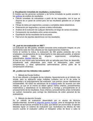 e. Visualización inmediata de resultados y evoluciones:
A medida que las personas contestan y de forma inmediata se puede acceder a
los gráficos de análisis de resultados:
• Cálculo inmediato de indicadores a partir de las respuestas, con lo que se
dispone de un panel de control para ver los resultados globales en un simple
vistazo.
• Filtraje de datos por segmentos y acceso a completos datos estadísticos.
• Ordenación por segmentos y acceso a datos individuales.
• Análisis de la evolución de cualquier elemento a lo largo de varias encuestas.
• Comparación de resultados entre varias encuestas.
• Exportación de los resultados de la encuesta.
• Fácil envío de reportes electrónicos con los resultados.
19. ¿qué es una evaluación en 360°?
La evaluación de 360 grados, también conocida como evaluación integral, es una
herramienta cada día más utilizada por las organizaciones modernas.
Como el nombre lo indica, la evaluación de 360 grados pretende dar a los
empleados una perspectiva de su desempeño lo más adecuada posible, al obtener
aportes desde todos los ángulos: supervisores, compañeros,
subordinados, clientes internos, etc.
Si bien en sus inicios esta herramienta sólo se aplicaba para fines de desarrollo,
actualmente está utilizándose para medir el desempeño, para medir
competencias, y otras aplicaciones administrativas (forma parte de la
compensación dinámica).
20. ¿cuáles son los métodos más usados?
1. Método de Escala Gráfica:
Es el más utilizado y divulgado de los métodos. Aparentemente es el método más
simple, pero su aplicación exige múltiples cuidados con el fin de evitar la
subjetividad y el prejuzgamiento del evaluador, que podrían causar interferencias
considerables. No todos los estudiosos de la materia están de acuerdo con este
método, ya que en el mismo se deben aplicar ciertos criterios, procedimientos
matemáticos y estadísticos en la elaboración y montaje y principalmente en al
procesamiento de los resultados. Esos criterios y procedimientos antes nombrados
se vuelven necesarios para corregir las distorsiones de orden personal de los
evaluadores.
2. Método de elección forzada:
Es un método de evaluación desarrollado por un equipo de técnicos
estadounidenses, durante la segunda guerra mundial, para la escogencia de los
oficiales de las fuerzas armadas de su país, que debían ser promovidos. El ejército
deseaba lograr un sistema de evaluación que neutralizara los efectos de halo
(ocurre cuando el evaluador califica al trabajador antes de llevar a cabo la
 