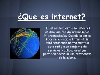 ¿Que es internet?
En el sentido estricto, internet
es sólo una red de ordenadores
interconectados. Cuando la gente
hace referencia a Internet se
está refiriendo normalmente a
esta red y a un conjunto de
servicios y aplicaciones que
permiten hacer un uso provechoso
de la misma.
 