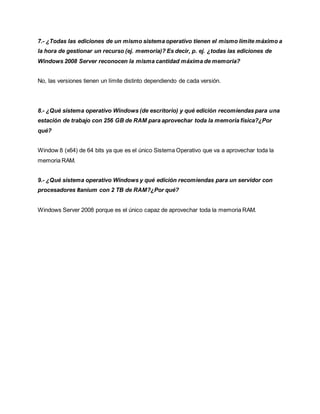 7.- ¿Todas las ediciones de un mismo sistema operativo tienen el mismo límite máximo a
la hora de gestionar un recurso (ej. memoria)? Es decir, p. ej. ¿todas las ediciones de
Windows 2008 Server reconocen la misma cantidad máxima de memoria?
No, las versiones tienen un límite distinto dependiendo de cada versión.
8.- ¿Qué sistema operativo Windows (de escritorio) y qué edición recomiendas para una
estación de trabajo con 256 GB de RAM para aprovechar toda la memoria física?¿Por
qué?
Window 8 (x64) de 64 bits ya que es el único Sistema Operativo que va a aprovechar toda la
memoria RAM.
9.- ¿Qué sistema operativo Windows y qué edición recomiendas para un servidor con
procesadores Itanium con 2 TB de RAM?¿Por qué?
Windows Server 2008 porque es el único capaz de aprovechar toda la memoria RAM.
 