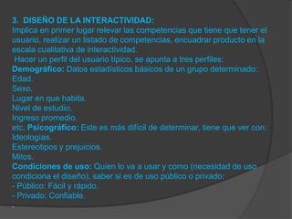 3. DISEÑO DE LA INTERACTIVIDAD:
Implica en primer lugar relevar las competencias que tiene que tener el
usuario, realizar un listado de competencias, encuadrar producto en la
escala cualitativa de interactividad.
 Hacer un perfil del usuario típico, se apunta a tres perfiles:
Demográfico: Datos estadísticos básicos de un grupo determinado:
Edad.
Sexo.
Lugar en que habita.
Nivel de estudio.
Ingreso promedio.
etc. Psicográfico: Este es más difícil de determinar, tiene que ver con:
Ideologías.
Estereotipos y prejuicios.
Mitos.
Condiciones de uso: Quien lo va a usar y como (necesidad de uso
condiciona el diseño), saber si es de uso público o privado:
- Público: Fácil y rápido.
- Privado: Confiable.
.
 