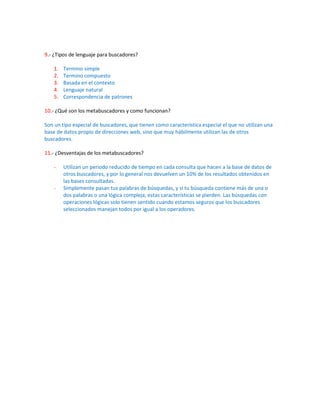 9.- ¿Tipos de lenguaje para buscadores?

    1.   Termino simple
    2.   Termino compuesto
    3.   Basada en el contexto
    4.   Lenguaje natural
    5.   Correspondencia de patrones

10.- ¿Qué son los metabuscadores y como funcionan?

Son un tipo especial de buscadores, que tienen como característica especial el que no utilizan una
base de datos propio de direcciones web, sino que muy hábilmente utilizan las de otros
buscadores.

11.- ¿Desventajas de los metabuscadores?

    -    Utilizan un periodo reducido de tiempo en cada consulta que hacen a la base de datos de
         otros buscadores, y por lo general nos devuelven un 10% de los resultados obtenidos en
         las bases consultadas.
    -    Simplemente pasan tus palabras de búsquedas, y si tu búsqueda contiene más de una o
         dos palabras o una lógica compleja, estas características se pierden. Las búsquedas con
         operaciones lógicas solo tienen sentido cuando estamos seguros que los buscadores
         seleccionados manejan todos por igual a los operadores.
 