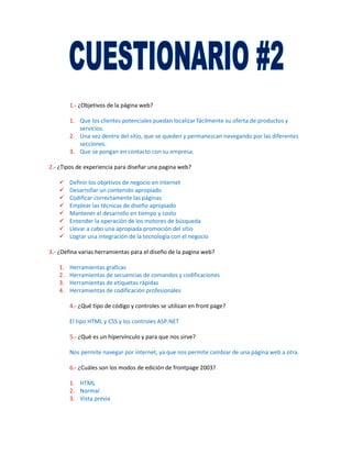 1.- ¿Objetivos de la página web?

        1. Que los clientes potenciales puedan localizar fácilmente su oferta de productos y
           servicios.
        2. Una vez dentro del sitio, que se queden y permanezcan navegando por las diferentes
           secciones.
        3. Que se pongan en contacto con su empresa.

2.- ¿Tipos de experiencia para diseñar una pagina web?

       Definir los objetivos de negocio en internet
       Desarrollar un contenido apropiado
       Codificar correctamente las páginas
       Emplear las técnicas de diseño apropiado
       Mantener el desarrollo en tiempo y costo
       Entender la operación de los motores de búsqueda
       Llevar a cabo una apropiada promoción del sitio
       Lograr una integración de la tecnología con el negocio

3.- ¿Defina varias herramientas para el diseño de la pagina web?

   1.   Herramientas graficas
   2.   Herramientas de secuencias de comandos y codificaciones
   3.   Herramientas de etiquetas rápidas
   4.   Herramientas de codificación profesionales

        4.- ¿Qué tipo de código y controles se utilizan en front page?

        El tipo HTML y CSS y los controles ASP.NET

        5.- ¿Qué es un hipervínculo y para que nos sirve?

        Nos permite navegar por internet, ya que nos permite cambiar de una página web a otra.

        6.- ¿Cuáles son los modos de edición de frontpage 2003?

        1. HTML
        2. Normal
        3. Vista previa
 
