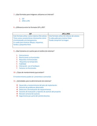 7.- ¿Qué formatos para imágenes utilizamos en internet?

         1. GIF
         2. JPEG o JPG


8.- ¿Diferencia entre los formatos GIF y JPG?


                       GIF                                           JPG o JPEG
Este formato utiliza como máximo 256 colores.     Este formato utiliza 16 millones de colores.
Tiene varias características interesantes como:   Es adecuado para mostrar fotos
el entrelazado y la transparencia.                Puede comprimir la imagen
Es usado para mostrar dibujos, esquemas,
fondos y pequeñas fotos


9.- ¿Qué tomamos en cuenta para el análisis de sistemas?

    1.   Concurrencia
    2.   Restricciones no funcionales
    3.   Requisitos no funcionales
    4.    Requisitos no temporales
    5.   Fiabilidad
    6.   Interacción con el hardware
    7.   Factores no-funcionales

10.- ¿Tipos de mantenimiento que existen?

El mantenimiento puede ser: preventivo o correctivo

11.- ¿Actividades para la administración de sistemas?

        Desarrollo y mantenimiento del plan de implantación
        Solución de problemas detectados
        Detección y formalización de requerimientos
        Sesiones de evaluación y reportes de avances del proyecto
        Revisión semanal de avances
        Seguimiento por parte del comité directivo.
 