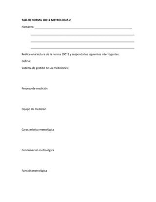TALLER NORMA 10012 METROLOGIA 2

Nombres: ________________________________________________________________

          ____________________________________________________________________

          ____________________________________________________________________

          ____________________________________________________________________

Realice una lectura de la norma 10012 y responda los siguientes interrogantes:

Defina:

Sistema de gestión de las mediciones:




Proceso de medición




Equipo de medición




Característica metrológica




Confirmación metrológica




Función metrológica
 
