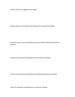 Enliste cuales son los objetivos de la calidad




Enliste cuales son los parámetros de evaluación de un equipo de medición




Mencione cuales son las recomendaciones para el medio ambiente del proceso de
medición




Enliste las características metrológicas del instrumento de medición




Enliste las características solicitadas para el método utilizado para la medición.




Enliste las condiciones solicitadas para el proceso de medición
 