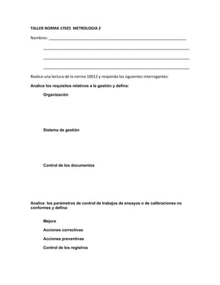 TALLER NORMA 17025 METROLOGIA 2

Nombres: ________________________________________________________________

       ____________________________________________________________________

       ____________________________________________________________________

       ____________________________________________________________________

Realice una lectura de la norma 10012 y responda los siguientes interrogantes:

Analice los requisitos relativos a la gestión y defina:

       Organización




       Sistema de gestión




       Control de los documentos




Analice los parámetros de control de trabajos de ensayos o de calibraciones no
conformes y defina:


       Mejora

       Acciones correctivas

       Acciones preventivas

       Control de los registros
 