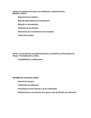 Analice los métodos de ensayo y de calibración y validación de los
Métodos y defina:

      Selección de los métodos

      Métodos desarrollados por el laboratorio

      Métodos no normalizados

      Validación de los métodos

      Estimación de la incertidumbre de la medición

      Control de los datos




Analice los parámetros de aseguramiento De La Calidad De Los Resultados De
Ensayo Y De Calibración y defina:

      Trazabilidad De Las Mediciones




INFORME DE LOS RESULTADOS

      Informes de ensayos

      Certificados de calibración

      Presentación de los informes y de los certificados

      Modificaciones a los informes de ensayo y a los certificados de calibración
 