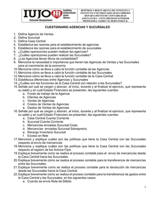 REPÚBLICA BOLIVARIANA DE VENEZUELA
INSTITUTO UNIVERSITARIO JESÚS OBRERO
DEPARTAMENTO DE CONTABILIDAD
ASIGNATURA: CONTABILIDAD SUPERIOR
PROFESORA: LIZBET M. HERNÁNDEZ D.
1
CUESTIONARIO AGENCIAS Y SUCURSALES
1. Defina Agencia de Ventas
2. Defina Sucursal
3. Defina Casa Central
4. Establezca las razones para el establecimiento de agencias
5. Establezca las razones para el establecimiento de sucursales
6. ¿Cuáles operaciones pueden realizar las agencias?
7. ¿Cuáles operaciones pueden realizar las Sucursales?
8. ¿Las Agencias llevan libros de contabilidad?
9. Mencione la necesidad e importancia que tienen las Agencias de Ventas y las Sucursales
para el crecimiento de la economía
10.Mencione cómo se lleva a cabo la función contable de las Agencias
11.Mencione cómo se lleva a cabo la función contable de las Sucursales
12.Mencione cómo se lleva a cabo la función contable de la Casa Central
13.Establezca diferencias entre Agencias y Sucursales
14.¿Cuáles son las funciones de la Casa Central con relación a las Sucursales?
15.Señale por qué se cargan y abonan, al inicio, durante y al finalizar el ejercicio, qué representa
su saldo y en cuál Estado Financiero se presentan, las siguientes cuentas:
a. Fondo de trabajo de la Agencia
b. Clientes de Agencias
c. Ventas de Agencias
d. Costos de Ventas de Agencias
e. Gastos de Ventas de Agencias
16.Señale por qué se cargan y abonan, al inicio, durante y al finalizar el ejercicio, que representa
su saldo y en cuál Estado Financiero se presentan, las siguientes cuentas:
a. Casa Central Cuenta Corriente
b. Sucursal Cuenta Corriente
c. Mercancías enviadas Sucursal Costo
d. Mercancías enviadas Sucursal Sobreprecio
e. Recargo Inventario Sucursal
f. Exceso en flete
17.Mencione y explique cuáles son las políticas que tiene la Casa Central con las Sucursales
respecto al envío de mercancías
18.Mencione y explique cuáles son las políticas que tiene la Casa Central con las Sucursales
respecto al registro de los Activos Fijos
19.Explique brevemente como se realiza el proceso contable para el envío de mercancías desde
la Casa Central hacia las Sucursales.
20.Explique brevemente cómo se realiza el proceso contable para la transferencia de mercancías
entre las Sucursales.
21.Explique brevemente como se realiza el proceso contable para la devolución de mercancías
desde las Sucursales hacia la Casa Central.
22.Explique brevemente cómo se realiza el proceso contable para la transferencia de gastos entre
la Casa Central y las Sucursales, en los siguientes casos:
a. Cuando se envía Nota de Débito
 