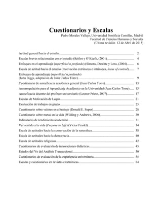 Cuestionarios y Escalas
Pedro Morales Vallejo, Universidad Pontificia Comillas, Madrid
Facultad de Ciencias Humanas y Sociales
(Última revisión 12 de Abril de 2013)
Actitud general hacia el estudio.............................................................................................. 2
Escalas breves relacionadas con el estudio (Seifert y O’Keefe, (2001).................................. 4
Enfoques en el aprendizaje (superficial o profundo) (Simons, Dewitte y Lens, (2004)......... 6
Escala de actitud hacia el estudio (motivación extrínseca e intrínseca, locus of control)....... 7
Enfoques de aprendizaje (superficial o profundo)
(John Biggs, adaptación de Juan Carlos Torre)....................................................................... 9
Cuestionario de autoeficacia académica general (Juan Carlos Torre).................................... 13
Autorregulación para el Aprendizaje Académico en la Universidad (Juan Carlos Torre)...... 15
Autoeficacia docente del profesor universitario (Leonor Prieto, 2007).................................. 17
Escalas de Motivación de Logro............................................................................................. 21
Evaluación de trabajos en grupo............................................................................................. 25
Cuestionario sobre valores en el trabajo (Donald E. Super)................................................... 28
Cuestionario sobre metas en la vida (Wilding y Andrews, 2006)........................................... 30
Indicadores de rendimiento académico................................................................................... 31
Ver sentido a la vida (Purpose in Life) (Víctor Frankl).......................................................... 34
Escala de actitudes hacia la conservación de la naturaleza..................................................... 38
Escala de actitudes hacia la democracia.................................................................................. 40
Escala de actitudes religiosas.................................................................................................. 42
Cuestionarios de evaluación de innovaciones didácticas........................................................ 45
Estados del Yo del Análisis Transaccional............................................................................. 50
Cuestionarios de evaluación de la experiencia universitaria................................................... 55
Escalas y cuestionarios en revistas electrónicas...................................................................... 64

 