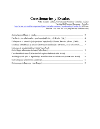 Cuestionarios y Escalas
Pedro Morales Vallejo, Universidad Pontificia Comillas, Madrid
Facultad de Ciencias Humanas y Sociales
http://www.upcomillas.es/personal/peter/otrosdocumentos/CuestionariosyEscalas.doc (Última
revisión 1 de Julio de 2011; hay muchas otras escalas)
Actitud general hacia el estudio.............................................................................................. 2
Escalas breves relacionadas con el estudio (Seifert y O’Keefe, (2001).................................. 4
Enfoques en el aprendizaje (superficial o profundo) (Simons, Dewitte y Lens, (2004)......... 6
Escala de actitud hacia el estudio (motivación extrínseca e intrínseca, locus of control)....... 7
Enfoques de aprendizaje (superficial o profundo)
(John Biggs, adaptación de Juan Carlos Torre)....................................................................... 9
Cuestionario de autoeficacia académica general (Juan Carlos Torre).................................... 12
Autorregulación para el Aprendizaje Académico en la Universidad (Juan Carlos Torre)...... 14
Indicadores de rendimiento académico................................................................................... 16
Opiniones sobe la propia vida (Frankl)................................................................................... 19
 