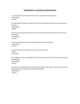 RESPONDER EL SIGUIENTE CUESTIONARIO
1. Una direcciónde correoelectrónicoesúnica,nopuedenexistirdosiguales.
a) Verdadero.
b) Falso.
2. La bandejade entradaesla carpetade nuestrocorreodonde se almacenanlosmensajesque
recibimos.
a) Verdadero.
b) Falso.
3. El Correono deseadoeslacarpeta de nuestrocorreodonde se almacenanlosmensajesque
eliminamos.
a) Verdadero.
b) Falso.
4. Con un correoelectrónicoomail podemosmandarúnicamentetexto.
a) Verdadero.
b) Falso.
5. Es posible enviarunacopiade un correoutilizandoel campo...
a) Para.
b) CC y CCO.
6. Una reglade oro para no propagar un virusennuestroequipoesnoabrircorreosenviadospor
desconocidos.
a) Verdadero.
b) Falso.
7. Es conveniente responderalosmensajesde Spampara hacersabera la personaque envíaese
tipode correo que no queremosrecibirmáspublicidad.
a) Verdadero.
b) Falso.
 