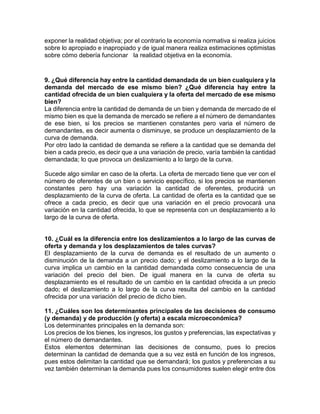 exponer la realidad objetiva; por el contrario la economía normativa si realiza juicios 
sobre lo apropiado e inapropiado y de igual manera realiza estimaciones optimistas 
sobre cómo debería funcionar la realidad objetiva en la economía. 
9. ¿Qué diferencia hay entre la cantidad demandada de un bien cualquiera y la 
demanda del mercado de ese mismo bien? ¿Qué diferencia hay entre la 
cantidad ofrecida de un bien cualquiera y la oferta del mercado de ese mismo 
bien? 
La diferencia entre la cantidad de demanda de un bien y demanda de mercado de el 
mismo bien es que la demanda de mercado se refiere a el número de demandantes 
de ese bien, si los precios se mantienen constantes pero varia el número de 
demandantes, es decir aumenta o disminuye, se produce un desplazamiento de la 
curva de demanda. 
Por otro lado la cantidad de demanda se refiere a la cantidad que se demanda del 
bien a cada precio, es decir que a una variación de precio, varía también la cantidad 
demandada; lo que provoca un deslizamiento a lo largo de la curva. 
Sucede algo similar en caso de la oferta. La oferta de mercado tiene que ver con el 
número de oferentes de un bien o servicio específico, si los precios se mantienen 
constantes pero hay una variación la cantidad de oferentes, producirá un 
desplazamiento de la curva de oferta. La cantidad de oferta es la cantidad que se 
ofrece a cada precio, es decir que una variación en el precio provocará una 
variación en la cantidad ofrecida, lo que se representa con un desplazamiento a lo 
largo de la curva de oferta. 
10. ¿Cuál es la diferencia entre los deslizamientos a lo largo de las curvas de 
oferta y demanda y los desplazamientos de tales curvas? 
El desplazamiento de la curva de demanda es el resultado de un aumento o 
disminución de la demanda a un precio dado; y el deslizamiento a lo largo de la 
curva implica un cambio en la cantidad demandada como consecuencia de una 
variación del precio del bien. De igual manera en la curva de oferta su 
desplazamiento es el resultado de un cambio en la cantidad ofrecida a un precio 
dado; el deslizamiento a lo largo de la curva resulta del cambio en la cantidad 
ofrecida por una variación del precio de dicho bien. 
11. ¿Cuáles son los determinantes principales de las decisiones de consumo 
(y demanda) y de producción (y oferta) a escala microeconómica? 
Los determinantes principales en la demanda son: 
Los precios de los bienes, los ingresos, los gustos y preferencias, las expectativas y 
el número de demandantes. 
Estos elementos determinan las decisiones de consumo, pues lo precios 
determinan la cantidad de demanda que a su vez está en función de los ingresos, 
pues estos delimitan la cantidad que se demandará; los gustos y preferencias a su 
vez también determinan la demanda pues los consumidores suelen elegir entre dos 
 