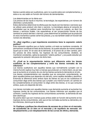 bienes cuando estos son sustitutivos, pero no cuando estos son complementarios; y 
estos a su vez están en función del número de demandantes. 
Los determinantes en la oferta son: 
Los precios de los inputs e insumos, la tecnología, las expectativas y en número de 
oferentes o productores. 
Estos elementos determinan la oferta pues los inputs son los bienes o servicios que 
se utilizan para producir otro bien o servicio. La tecnología abarca el conjunto de 
actividades que se realizan para transformar los inputs en outputs, es decir los 
bienes y servicios finales. Las expectativas al ser proyecciones futuras de los 
cambios en precio del bien o servicio, pues determinan la cantidad que se producirá 
en esos momentos cuando varíen los precios; y su vez también están en función del 
número de oferentes. 
12. ¿Qué significa y qué importancia económica tiene la expresión ceteris 
paribus? 
Esta expresión significa que un factor cambia y el resto se mantiene constante. Al 
permanecer constante el resto de los factores, se puede estudiar de manera aislada 
aquel que si varia. En el caso de la demanda, si el precio de un bien cambia, pero 
los precios de otros bienes, los ingresos de los consumidores, etcétera, se 
mantienen constantes, aplica la expresión “ceteris paribus”; y se puede estudiar por 
separado la variación del precio de dicho bien. 
13. ¿Cuál es la argumentación teórica qué diferencia entre los bienes 
sustitutos de los complementarios y entre los bienes normales de los 
inferiores? 
Los bienes sustitutivos son aquellos bienes que normalmente cumplen con la 
misma función (aplica muy bien a marcas que producen un mismo bien), es por eso 
que el aumento en el precio de uno de los bienes aumenta la demanda en el otro. 
Los bienes complementarios son aquellos que se consumen conjuntamente, es 
decir aquellos bienes que depende uno del otro, como cepillos dentales y dentífrico. 
Entonces la diferencia entre ambos tipos de bienes es que en los sustitutivos el 
consumidor elige entre dos bienes que cumplen una misma función; en cambio en 
los complementarios el consumidor no elige entre dos bienes, si no que consume 
ambos, pues uno depende del otro. 
Los bienes normales son aquellos bienes cuya demanda aumenta al aumentar los 
ingresos (renta) de los consumidores. Los bienes inferiores son aquellos que al 
contrario, cuando los ingresos de los consumidores aumentan, la demanda de ese 
bien disminuye. 
Se podría decir que son inversos pues ambos están en función del aumento en los 
ingresos de los consumidores, solo que en los normales aumenta su demanda y en 
los inferiores, disminuye la demanda. 
14. Explique y grafique las situaciones de escasez de un bien en el mercado, 
de excedentes de un bien en el mercado y de equilibrio de mercado: sin 
desplazamiento y con desplazamiento de las curvas de oferta y demanda. 
 