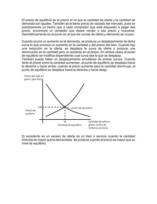 El precio de equilibrio es el precio en el que la cantidad de oferta y la cantidad de 
demanda son iguales. También se le llama precio de vaciado del mercado, pues es 
prácticamente un hecho que a cada comprador que está dispuesto a pagar ese 
precio, encontrará un vendedor que desee vender a ese precio y viceversa. 
Geométricamente es el punto en el que las curvas de oferta y demanda se cruzan. 
Cuando ocurre un aumento en la demanda, se produce un desplazamiento de dicha 
curva lo que provoca un aumento en la cantidad y del precio del bien. Cuando hay 
una reducción en la oferta, se desplaza la curva de oferta y produce una 
disminución en la cantidad pero un aumento en el precio. En ambos casos el punto 
de equilibrio se modifica dependiendo cual curva sea la que se desplaza. 
También puede haber un desplazamiento simultáneo de ambas curvas. Cuando 
tanto el precio como la cantidad aumentan, el punto de equilibrio se desplaza hacia 
la derecha y hacia arriba; cuando el precio aumenta pero la cantidad disminuye, el 
punto de equilibrio se desplaza hacia la derecha y hacia abajo. 
El excedente es un exceso de oferta de un bien o servicio cuando la cantidad 
ofrecida es mayor que la demandada. Se produce cuando el precio es mayor que su 
nivel de equilibrio. 
 