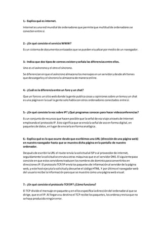 1.- Explica qué es internet.
Internetesunared mundial de ordenadoresque permiteque multitudde ordenadoresse
conectenentre sí.
2.- ¿En qué consiste el servicioWWW?
Es un sistemade documentosenlazadosque se puedenvisualizarpormediode un navegador.
3.- Indica que dos tiposde correos existenyseñala las diferenciasentre ellos.
Uno es el asíncronoy el otro el síncrono.
Se diferencianenque el asíncronoalmacenalosmensajesenunservidorydesde ahítienes
que descargarloy el síncronolo almacenade maneraonline.
4.- ¿Cuál esla diferenciaentre un foro y un chat?
Que un foroes unsitiowebdonde lagente publicacosasu opinionessobre untemayun chat
esuna páginaen lacual la gente solohablaconotros ordenadoresconectados entresí.
5.- ¿En qué consiste la voz sobre IP? ¿Qué programas conoces para hacer videoconferencias?
Es un conjuntode recursosque hacenposible que laseñal de vozviaje atravésde Internet
empleandoel protocoloIP.Estosignificaque se envíalaseñal de vozenforma digital,en
paquetesde datos,enlugarde enviarlaenformaanalógica.
6.- Explica qué es lo que ocurre desde que escribimosuna URL (direcciónde una página web)
en nuestronavegador hasta que se muestra dicha página enla pantalla de nuestro
ordenador.
Despuésde escribirlaURL el routerenvía lasolicitudal ISPo al proveedorde internet,
seguidamente lasolicitudse enrutaaotras máquinasque esel servidorDNS.El siguientepaso
consiste enque estosservidorestraducenlosnombresde dominioparaconvertirlosen
direccionesIP.El protocoloTCP/IPenvíalospaquetesde informaciónal servidorde lapágina
web,yeste hostejecutalasolicitudydevuelve el códigoHTML.Y porúltimoel navegadorweb
del usuariorecibe lainformaciónparaque se muestre comounapáginawebvisual.
7.- ¿En qué consiste el protocolo TCP/IP? ¿Cómofunciona?
El TCP divide el mensaje enpaquetesyenellosespecificaladireccióndel ordenadoral que se
dirige,que esel IP.Al llegarasu destinoel TCPrecibe lospaquetes,losordenayrevisaque no
se haya producidoningúnerror.
 