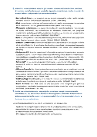 - CorreoElectrónico: esunserviciode redquepermitealosusuariosenviaryrecibirmensajes
mediante redes de comunicación electrónica. (GMAIL O HOTMAIL)
- Chat: comunicación en tiempo real que se realiza entre varios usuarios cuyas computadoras
están conectadas a una red, generalmente Internet. (SKIPE O TELEGRAM)
- Mensajería Instantánea:es un puntointermedioentre lossistemasde chat y los mensajes
de correo electrónico, las herramientas de mensajería instantánea, son programas
regularmente gratuitos y versátiles, residen en el escritorio y, mientras hay una conexión a
Internet, siempre están activos. (SNAPCHAT O WHATSAPP)
- Foro: es un lugar físicoo virtual que se empleaparareunirse,intercambiarideasyopiniones
sobre diversos temas de interés común. (YAHOO! O FOCUS GROUPS)
- Listas de Distribución: son mecanismos de difusión de información basadas en el correo
electrónico.El objetivode unalistade distribucióneshacerllegarmensajesavarios usuarios
de una vez, en lugar de enviar un mensaje individual a cada uno de ellos. (WHATSAAP O
YAHOO!)
- Sindicación RSS:Se utilizaparadifundirinformaciónactualizadafrecuentemente ausuarios
que se han suscritoa una fuente de contenidos.El formatopermite distribuircontenidossin
necesidadde unnavegador,utilizandounsoftwarediseñadoparaleerestoscontenidosRSS:
Páginaswebque contienenRSS:elpais.com,marca.com…. (BLOGLINESOGOOGLE READER)
- Telefonía IP: Es una tecnologíaque permite integrarenunamismared(basadaen
protocoloIP,esdecir,a travésde internet) lascomunicacionesde vozydatos. (3CX O
ZOIPER)
- Videoconferencia:Una videoconferenciaesuna comunicaciónque se establece através de
una redde telecomunicacionesyque implicalatransmisiónde sonidoe imagen.Esdecir:dos
personas que mantienen una videoconferencia pueden escucharse y mirarse mutuamente a
través de una pantalla. (SKIPE O FACE TIME)
- Weblog (Blog):Unweblogoblogesunsitiowebenelque se publicananotaciones(historias,
artículos, posts) mediante un sistema de publicación sencillo. (BLOGGER O WIX)
- Redes Sociales: Una Red Social es una estructura social integrada por personas,
organizaciones o entidades que se encuentran conectadas entre sí por una o varios tipos de
relaciones. (INTAGRAMO TWITTER)
Hub Switch Router
Punto de Acceso inalámbrico
Las ventajasque puede darte unaredde computadorasson lassiguientes:
- Posibilidadde compartirlaconexiónainternetde unade ellasenlasdemáscomputadoras.
- La posibilidadde compartirrecursosde hardware comoimpresoras,discosduros,etc.
- El intercambiode archivosentre lascomputadoras.
- Otro tipode intercambiode informaciónentre computadoras.
 