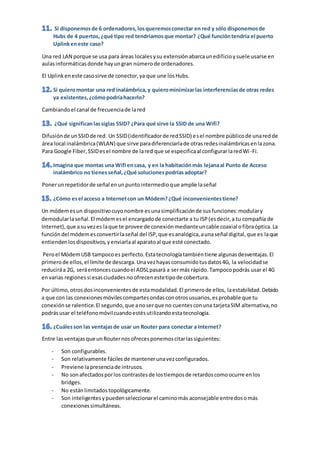 Una red LAN porque se usa para áreas localesysu extensiónabarcaunedificioysuele usarse en
aulasinformáticasdonde hayungran númerode ordenadores.
El Uplinkeneste casosirve de conector,ya que une losHubs.
Cambiandoel canal de frecuenciade lared
Difusiónde unSSIDde red. Un SSID(identificadorde redSSID) esel nombre públicode unaredde
área local inalámbrica(WLAN) que sirve paradiferenciarlade otrasredesinalámbricasenlazona.
Para Google Fiber,SSIDesel nombre de lared que se especificaal configurarlaredWi-Fi.
Ponerunrepetidorde señal enunpuntointermedioque amplíe laseñal
Un módemesun dispositivocuyonombre esunasimplificaciónde susfunciones:modulary
demodularlaseñal.El módemesel encargadode conectarte a tu ISP(esdecir,a tu compañía de
Internet),que asuvezes laque te provee de conexiónmedianteuncable coaxial ofibraóptica.La
funcióndel módemesconvertirlaseñal del ISP,que esanalógica,aunaseñal digital,que es laque
entiendenlosdispositivos,yenviarlaal aparatoal que esté conectado.
Peroel MódemUSB tampocoes perfecto.Estatecnologíatambiéntiene algunasdesventajas.El
primerode ellos,el límite de descarga.Unavezhayasconsumidotusdatos4G, la velocidadse
reduciráa 2G, seráentoncescuandoel ADSLpasará a sermás rápido.Tampocopodrás usar el 4G
envarias regionessi esasciudadesno ofrecenestetipode cobertura.
Por último,otrosdosinconvenientesde estamodalidad.El primerode ellos, laestabilidad.Debido
a que con las conexionesmóvilescompartesondasconotrosusuarios,esprobable que tu
conexiónse ralentice.El segundo,que anoserque no cuentesconuna tarjetaSIM alternativa,no
podrásusar el teléfonomóvilcuandoestésutilizandoestatecnología.
Entre lasventajasque unRouternosofrecesponemoscitarlassiguientes:
- Son configurables.
- Son relativamente fáciles de mantenerunavezconfigurados.
- Previene lapresenciade intrusos.
- No sonafectadosporlos contrastesde lostiemposde retardoscomoocurre enlos
bridges.
- No estánlimitadostopológicamente.
- Son inteligentesypuedenseleccionarel caminomás aconsejable entredosomás
conexionessimultáneas.
 