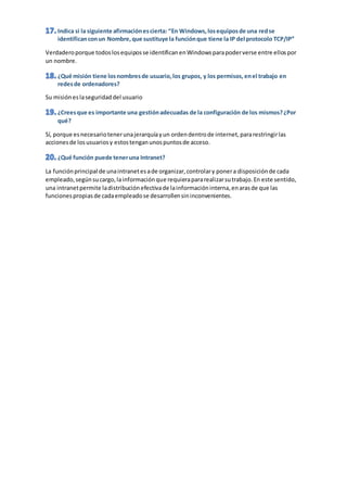 Verdaderoporque todoslosequiposse identificanenWindowsparapoderverse entre ellospor
un nombre.
Su misióneslaseguridaddel usuario
Sí, porque esnecesariotenerunajerarquíayun ordendentrode internet,pararestringirlas
accionesde losusuariosy estostenganunospuntosde acceso.
La funciónprincipal de unaintranetesade organizar,controlary ponera disposiciónde cada
empleado,segúnsucargo,lainformaciónque requierapararealizarsutrabajo.En este sentido,
una intranetpermite ladistribuciónefectivade lainformacióninterna,enarasde que las
funcionespropiasde cadaempleadose desarrollensininconvenientes.
 