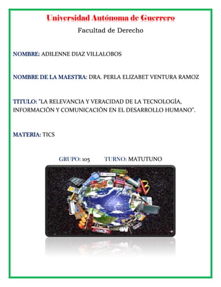 Universidad Autónoma de Guerrero
Facultad de Derecho
NOMBRE: ADILENNE DIAZ VILLALOBOS
NOMBRE DE LA MAESTRA: DRA. PERLA ELIZABET VENTURA RAMOZ
TITULO: "LA RELEVANCIA Y VERACIDAD DE LA TECNOLOGÍA,
INFORMACIÓN Y COMUNICACIÓN EN EL DESARROLLO HUMANO".
MATERIA: TICS
GRUPO: 105 TURNO: MATUTUNO
 