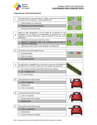 EXAMEN TEÓRICO DE CONDUCCIÓN
CUESTIONARIO PARA LICENCIAS TIPO B
Nota: La respuesta correcta a cada pregunta está sombreada y marcada con negrilla.
Preguntas de conocimiento general
1
Esta intersección no tiene semáforos ni señales, usted está en el vehículo
A y quiere virar a la izquierda. ¿Cuándo puede virar?
a. Apenas llegue a la intersección
b. Después que el vehículo B pase
c. Antes que el vehículo B pase
2
Usted se está aproximando a la luz verde en el vehículo A; una
ambulancia con la sirena en funcionamiento se aproxima por la vía
izquierda a la misma intersección y tiene el semáforo en luz roja. ¿Qué
debe hacer?
a. Continuar el cruce porque tiene la luz verde
b.
Reducir la velocidad y parar si es necesario para no cortar el
paso de la ambulancia
c. Detenerse al lado derecho antes de llegar a la intersección
3 ¿El vehículo rojo puede rebasar al azul?
a. Si puede hacerlo
b. Sólo si es seguro
c. No puede hacerlo
4
Si usted sufre un desperfecto en su vehículo y tiene que inmovilizarlo al
lado derecho de la calzada. ¿Debe poner los triángulos de seguridad?
a. No, porque el vehículo está al lado derecho de la calzada
b. Sí, a cualquier hora
c. Sí, por las noches
5 ¿Qué significa esta señal manual?
a. Virar a la derecha
b. Estacionarse
c. Virar a la izquierda
6 ¿Qué significa esta señal manual?
a. Virar a la izquierda
b. Arrojar basura por la ventana
c. Estacionarse
7 ¿Qué significa esta señal manual?
a. Virar a la izquierda
b. Estacionarse
c. Llamar la atención de alguien
 