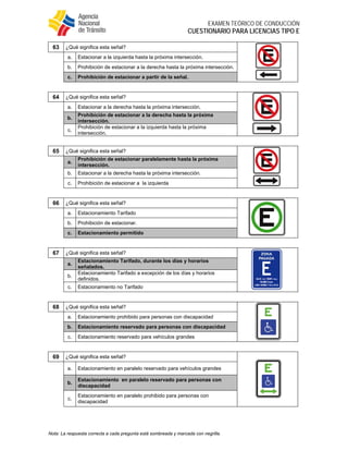  
EXAMEN TEÓRICO DE CONDUCCIÓN
CUESTIONARIO PARA LICENCIAS TIPO E
Nota: La respuesta correcta a cada pregunta está sombreada y marcada con negrilla.
63 ¿Qué significa esta señal?
a. Estacionar a la izquierda hasta la próxima intersección.
b. Prohibición de estacionar a la derecha hasta la próxima intersección.
c. Prohibición de estacionar a partir de la señal.
64 ¿Qué significa esta señal?
a. Estacionar a la derecha hasta la próxima intersección.
b.
Prohibición de estacionar a la derecha hasta la próxima
intersección.
c.
Prohibición de estacionar a la izquierda hasta la próxima
intersección.
65 ¿Qué significa esta señal?
a.
Prohibición de estacionar paralelamente hasta la próxima
intersección.
b. Estacionar a la derecha hasta la próxima intersección.
c. Prohibición de estacionar a la izquierda
66 ¿Qué significa esta señal?
a. Estacionamiento Tarifado
b. Prohibición de estacionar.
c. Estacionamiento permitido
67 ¿Qué significa esta señal?
a.
Estacionamiento Tarifado, durante los días y horarios
señalados.
b.
Estacionamiento Tarifado a excepción de los días y horarios
definidos.
c. Estacionamiento no Tarifado
68 ¿Qué significa esta señal?
a. Estacionamiento prohibido para personas con discapacidad
b. Estacionamiento reservado para personas con discapacidad
c. Estacionamiento reservado para vehículos grandes
69 ¿Qué significa esta señal?
a. Estacionamiento en paralelo reservado para vehículos grandes
b.
Estacionamiento en paralelo reservado para personas con
discapacidad
c.
Estacionamiento en paralelo prohibido para personas con
discapacidad
 