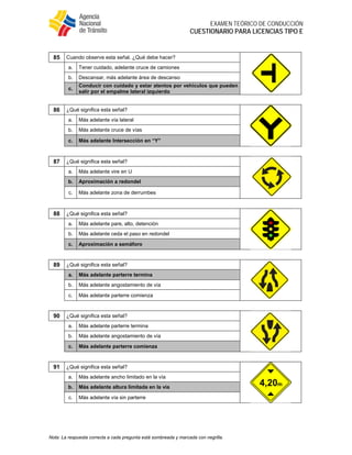  
EXAMEN TEÓRICO DE CONDUCCIÓN
CUESTIONARIO PARA LICENCIAS TIPO E
Nota: La respuesta correcta a cada pregunta está sombreada y marcada con negrilla.
85 Cuando observe esta señal. ¿Qué debe hacer?
a. Tener cuidado, adelante cruce de camiones
b. Descansar, más adelante área de descanso
c.
Conducir con cuidado y estar atentos por vehículos que pueden
salir por el empalme lateral izquierdo
86 ¿Qué significa esta señal?
a. Más adelante vía lateral
b. Más adelante cruce de vías
c. Más adelante Intersección en “Y”
87 ¿Qué significa esta señal?
a. Más adelante vire en U
b. Aproximación a redondel
c. Más adelante zona de derrumbes
88 ¿Qué significa esta señal?
a. Más adelante pare, alto, detención
b. Más adelante ceda el paso en redondel
c. Aproximación a semáforo
89 ¿Qué significa esta señal?
a. Más adelante parterre termina
b. Más adelante angostamiento de vía
c. Más adelante parterre comienza
90 ¿Qué significa esta señal?
a. Más adelante parterre termina
b. Más adelante angostamiento de vía
c. Más adelante parterre comienza
91 ¿Qué significa esta señal?
a. Más adelante ancho limitado en la vía
b. Más adelante altura limitada en la vía
c. Más adelante vía sin parterre
 