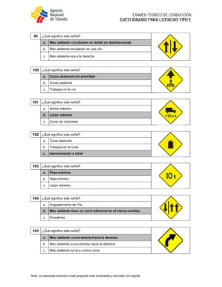  
EXAMEN TEÓRICO DE CONDUCCIÓN
CUESTIONARIO PARA LICENCIAS TIPO E
Nota: La respuesta correcta a cada pregunta está sombreada y marcada con negrilla.
99 ¿Qué significa esta señal?
a. Más adelante circulación en doble vía (bidireccional)
b. Más adelante circulación en una vía
c. Más adelante vire a la derecha
100 ¿Qué significa esta señal?
a. Cruce peatonal con prioridad
b. Cruce peatonal
c. Trabajos en la vía
101 ¿Qué significa esta señal?
a. Ancho máximo
b. Largo máximo
c. Cruce de camiones
102 ¿Qué significa esta señal?
a. Túnel obstruido
b. Trabajos en el túnel
c. Aproximación a túnel
103 ¿Qué significa esta señal?
a. Peso máximo
b. Peso mínimo
c. Largo máximo
104 ¿Qué significa esta señal?
a. Angostamiento de Vía.
b. Más adelante tiene un carril adicional en el mismo sentido.
c. Empalmes
105 ¿Qué significa esta señal?
a. Más adelante curva abierta hacia la derecha
b. Más adelante curva cerrada hacia la derecha
c. Más adelante curva y contra curva
 
