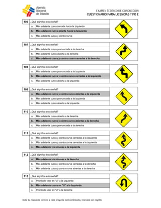  
EXAMEN TEÓRICO DE CONDUCCIÓN
CUESTIONARIO PARA LICENCIAS TIPO E
Nota: La respuesta correcta a cada pregunta está sombreada y marcada con negrilla.
106 ¿Qué significa esta señal?
a. Más adelante curva cerrada hacia la Izquierda
b. Más adelante curva abierta hacia la Izquierda
c. Más adelante curva y contra curva
107 ¿Qué significa esta señal?
a. Más adelante curva pronunciada a la derecha
b. Más adelante curva abierta a la derecha
c. Más adelante curva y contra curva cerradas a la derecha
108 ¿Qué significa esta señal?
a. Más adelante curva pronunciada a la izquierda
b. Más adelante curva y contra curva cerradas a la izquierda
c. Más adelante curva abierta a la izquierda
109 ¿Qué significa esta señal?
a. Más adelante curva y contra curva abiertas a la izquierda
b. Más adelante curva pronunciada a la izquierda
c. Más adelante curva abierta a la izquierda
110 ¿Qué significa esta señal?
a. Más adelante curva abierta a la derecha
b. Más adelante curva y contra curva abiertas a la derecha
c. Más adelante curva pronunciada a la derecha
111 ¿Qué significa esta señal?
a. Más adelante curva y contra curva cerradas a la izquierda
b. Más adelante curva y contra curva cerradas a la izquierda
c. Más adelante vía sinuosa a la izquierda
112 ¿Qué significa esta señal?
a. Más adelante vía sinuosa a la derecha
b. Más adelante curva y contra curva cerradas a la derecha
c. Más adelante curva y contra curva abiertas a la derecha
113 ¿Qué significa esta señal?
a. Prohibido virar en "U" a la Izquierda
b. Más adelante curva en "U" a la Izquierda
c. Prohibido virar en "U" a la derecha
 