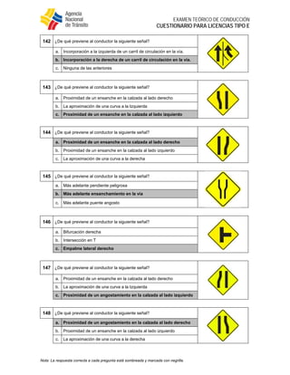  
EXAMEN TEÓRICO DE CONDUCCIÓN
CUESTIONARIO PARA LICENCIAS TIPO E
Nota: La respuesta correcta a cada pregunta está sombreada y marcada con negrilla.
142 ¿De qué previene al conductor la siguiente señal?
a. Incorporación a la izquierda de un carril de circulación en la vía.
b. Incorporación a la derecha de un carril de circulación en la vía.
c. Ninguna de las anteriores
143 ¿De qué previene al conductor la siguiente señal?
a. Proximidad de un ensanche en la calzada al lado derecho
b. La aproximación de una curva a la Izquierda
c. Proximidad de un ensanche en la calzada al lado izquierdo
144 ¿De qué previene al conductor la siguiente señal?
a. Proximidad de un ensanche en la calzada al lado derecho
b. Proximidad de un ensanche en la calzada al lado izquierdo
c. La aproximación de una curva a la derecha
145 ¿De qué previene al conductor la siguiente señal?
a. Más adelante pendiente peligrosa
b. Más adelante ensanchamiento en la vía
c. Más adelante puente angosto
146 ¿De qué previene al conductor la siguiente señal?
a. Bifurcación derecha
b. Intersección en T
c. Empalme lateral derecho
147 ¿De qué previene al conductor la siguiente señal?
a. Proximidad de un ensanche en la calzada al lado derecho
b. La aproximación de una curva a la Izquierda
c. Proximidad de un angostamiento en la calzada al lado izquierdo
148 ¿De qué previene al conductor la siguiente señal?
a. Proximidad de un angostamiento en la calzada al lado derecho
b. Proximidad de un ensanche en la calzada al lado izquierdo
c. La aproximación de una curva a la derecha
 