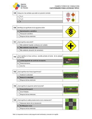  
EXAMEN TEÓRICO DE CONDUCCIÓN
CUESTIONARIO PARA LICENCIAS TIPO E
Nota: La respuesta correcta a cada pregunta está sombreada y marcada con negrilla.
149 Indique la o las señales que están en posición correcta
a. 4 y 2
b. 1 y 3
c. 2
150 Identifique el significado de la siguiente señal:
a. Aproximación a semáforo
b. Precaución semáforo
c. Ninguna de las anteriores
151 ¿Qué significa esta señal?
a. Más adelante hospital, conduzca con cuidado
b. Más adelante cruce de vías
c. Más adelante ubicación de cementerio
152
¿Qué significa la línea continua amarilla pintada al borde de la calzada
de una vía?
a. Límite Izquierdo de carril de circulación.
b. Estacionamiento
c. Una Vía
153 ¿Qué significan las líneas logarítmicas?
a. Acelerar la velocidad
b. Reducir la velocidad
c. Ninguna de las anteriores
154 ¿Qué significa la siguiente señal horizontal?
a. Cruce de ferrocarril
b. Zona Poblada
c. Ninguna de las anteriores
155 ¿Qué significa la rejilla pintada dentro de la intersección?
a. Detenerse dentro de la intersección
b. No Bloquear cruce
c. Ninguna de las anteriores
 