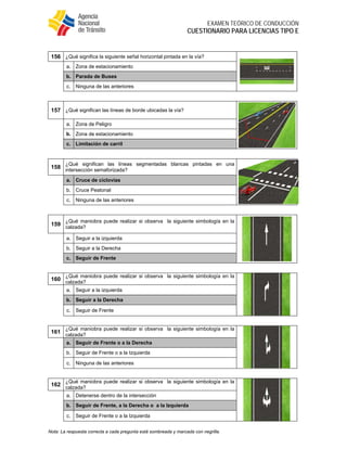 
EXAMEN TEÓRICO DE CONDUCCIÓN
CUESTIONARIO PARA LICENCIAS TIPO E
Nota: La respuesta correcta a cada pregunta está sombreada y marcada con negrilla.
156 ¿Qué significa la siguiente señal horizontal pintada en la vía?
a. Zona de estacionamiento
b. Parada de Buses
c. Ninguna de las anteriores
157 ¿Qué significan las líneas de borde ubicadas la vía?
a. Zona de Peligro
b. Zona de estacionamiento
c. Limitación de carril
158
¿Qué significan las líneas segmentadas blancas pintadas en una
intersección semaforizada?
a. Cruce de ciclovías
b. Cruce Peatonal
c. Ninguna de las anteriores
159
¿Qué maniobra puede realizar si observa la siguiente simbología en la
calzada?
a. Seguir a la izquierda
b. Seguir a la Derecha
c. Seguir de Frente
160
¿Qué maniobra puede realizar si observa la siguiente simbología en la
calzada?
a. Seguir a la izquierda
b. Seguir a la Derecha
c. Seguir de Frente
161
¿Qué maniobra puede realizar si observa la siguiente simbología en la
calzada?
a. Seguir de Frente o a la Derecha
b. Seguir de Frente o a la Izquierda
c. Ninguna de las anteriores
162
¿Qué maniobra puede realizar si observa la siguiente simbología en la
calzada?
a. Detenerse dentro de la intersección
b. Seguir de Frente, a la Derecha o a la Izquierda
c. Seguir de Frente o a la Izquierda
 