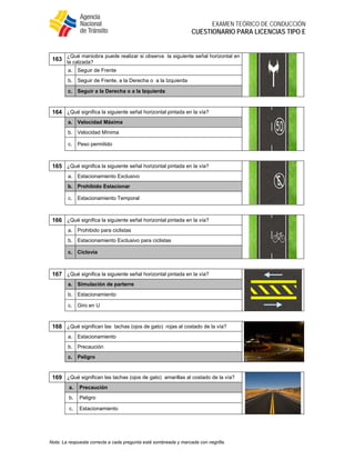  
EXAMEN TEÓRICO DE CONDUCCIÓN
CUESTIONARIO PARA LICENCIAS TIPO E
Nota: La respuesta correcta a cada pregunta está sombreada y marcada con negrilla.
163
¿Qué maniobra puede realizar si observa la siguiente señal horizontal en
la calzada?
a. Seguir de Frente
b. Seguir de Frente, a la Derecha o a la Izquierda
c. Seguir a la Derecha o a la Izquierda
164 ¿Qué significa la siguiente señal horizontal pintada en la vía?
a. Velocidad Máxima
b. Velocidad Mínima
c. Peso permitido
165 ¿Qué significa la siguiente señal horizontal pintada en la vía?
a. Estacionamiento Exclusivo
b. Prohibido Estacionar
c. Estacionamiento Temporal
166 ¿Qué significa la siguiente señal horizontal pintada en la vía?
a. Prohibido para ciclistas
b. Estacionamiento Exclusivo para ciclistas
c. Ciclovía
167 ¿Qué significa la siguiente señal horizontal pintada en la vía?
a. Simulación de parterre
b. Estacionamiento
c. Giro en U
168 ¿Qué significan las tachas (ojos de gato) rojas al costado de la vía?
a. Estacionamiento
b. Precaución
c. Peligro
169 ¿Qué significan las tachas (ojos de gato) amarillas al costado de la vía?
a. Precaución
b. Peligro
c. Estacionamiento
 